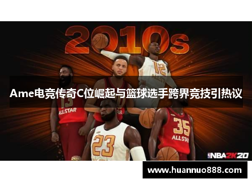 Ame电竞传奇C位崛起与篮球选手跨界竞技引热议 Ame电竞传奇C位崛起与篮球选手跨界竞技引热议